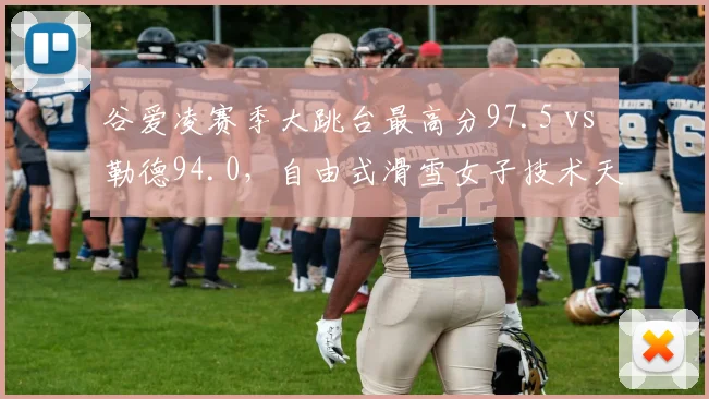 谷爱凌赛季大跳台最高分97.5 vs 勒德94.0,自由式滑雪女子技术天花板之争