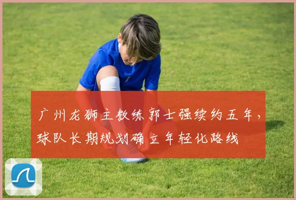广州龙狮主教练郭士强续约五年,球队长期规划确立年轻化路线