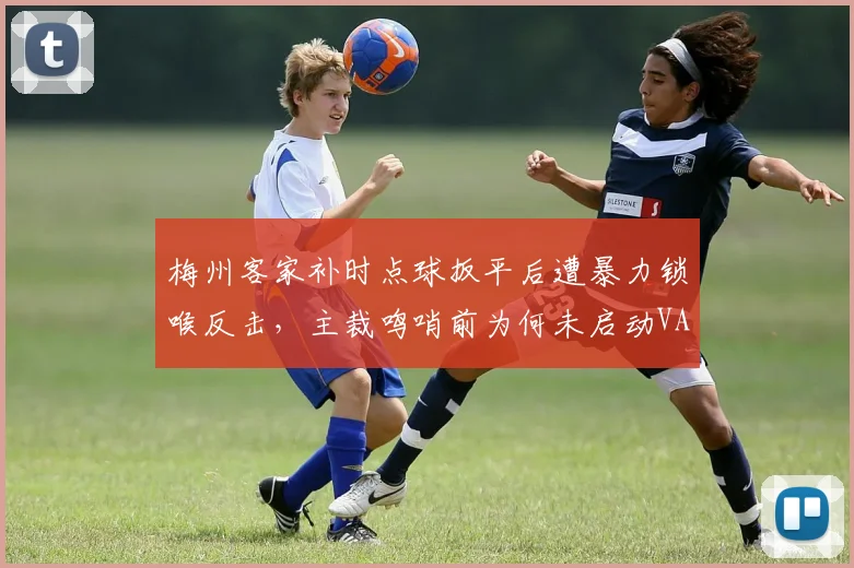 梅州客家补时点球扳平后遭暴力锁喉反击，主裁鸣哨前为何未启动VAR？