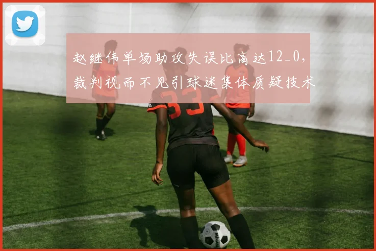 赵继伟单场助攻失误比高达12_0，裁判视而不见引球迷集体质疑技术统计造假