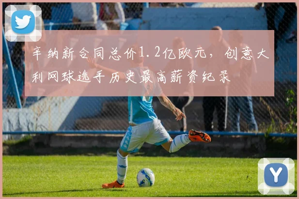 辛纳新合同总价1.2亿欧元,创意大利网球选手历史最高薪资纪录