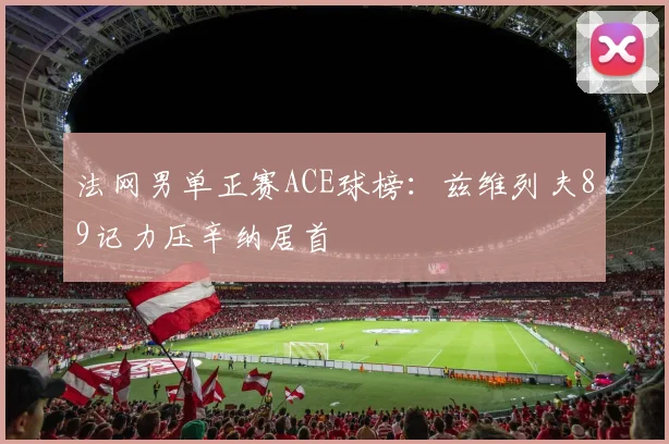 法网男单正赛ACE球榜：兹维列夫89记力压辛纳居首