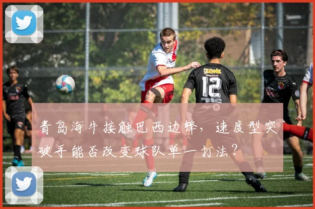 青岛海牛接触巴西边锋，速度型突破手能否改变球队单一打法？