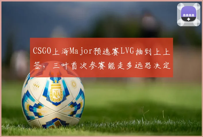 CSGO上海Major预选赛LVG抽到上上签，三叶首次参赛能走多远恐决定队伍未来去向