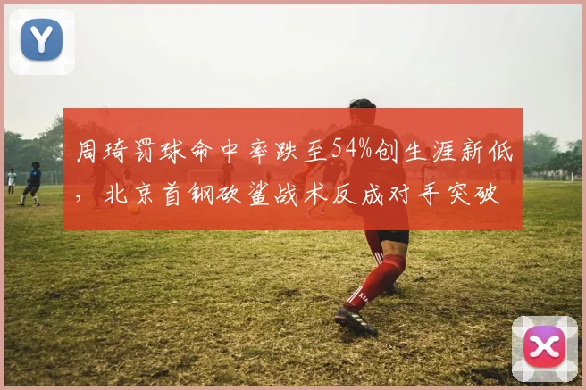 周琦罚球命中率跌至54%创生涯新低,北京首钢砍鲨战术反成对手突破口