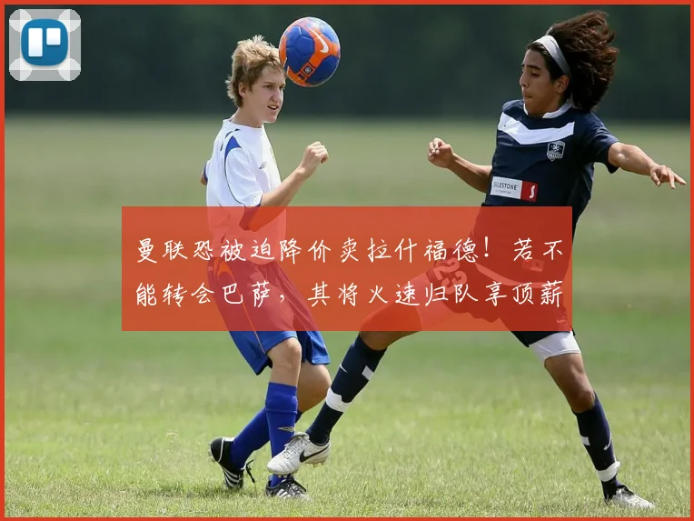 曼联恐被迫降价卖拉什福德！若不能转会巴萨，其将火速归队享顶薪