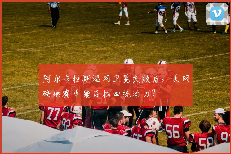 阿尔卡拉斯温网卫冕失败后,美网硬地赛季能否找回统治力?