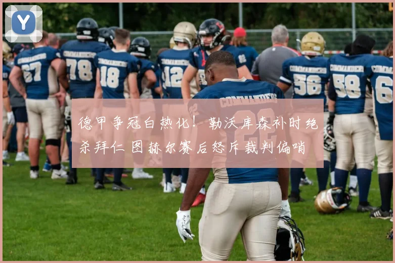 德甲争冠白热化！勒沃库森补时绝杀拜仁 图赫尔赛后怒斥裁判偏哨