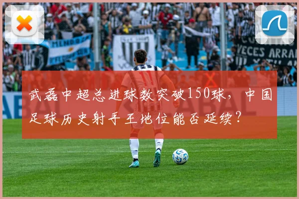 武磊中超总进球数突破150球，中国足球历史射手王地位能否延续？